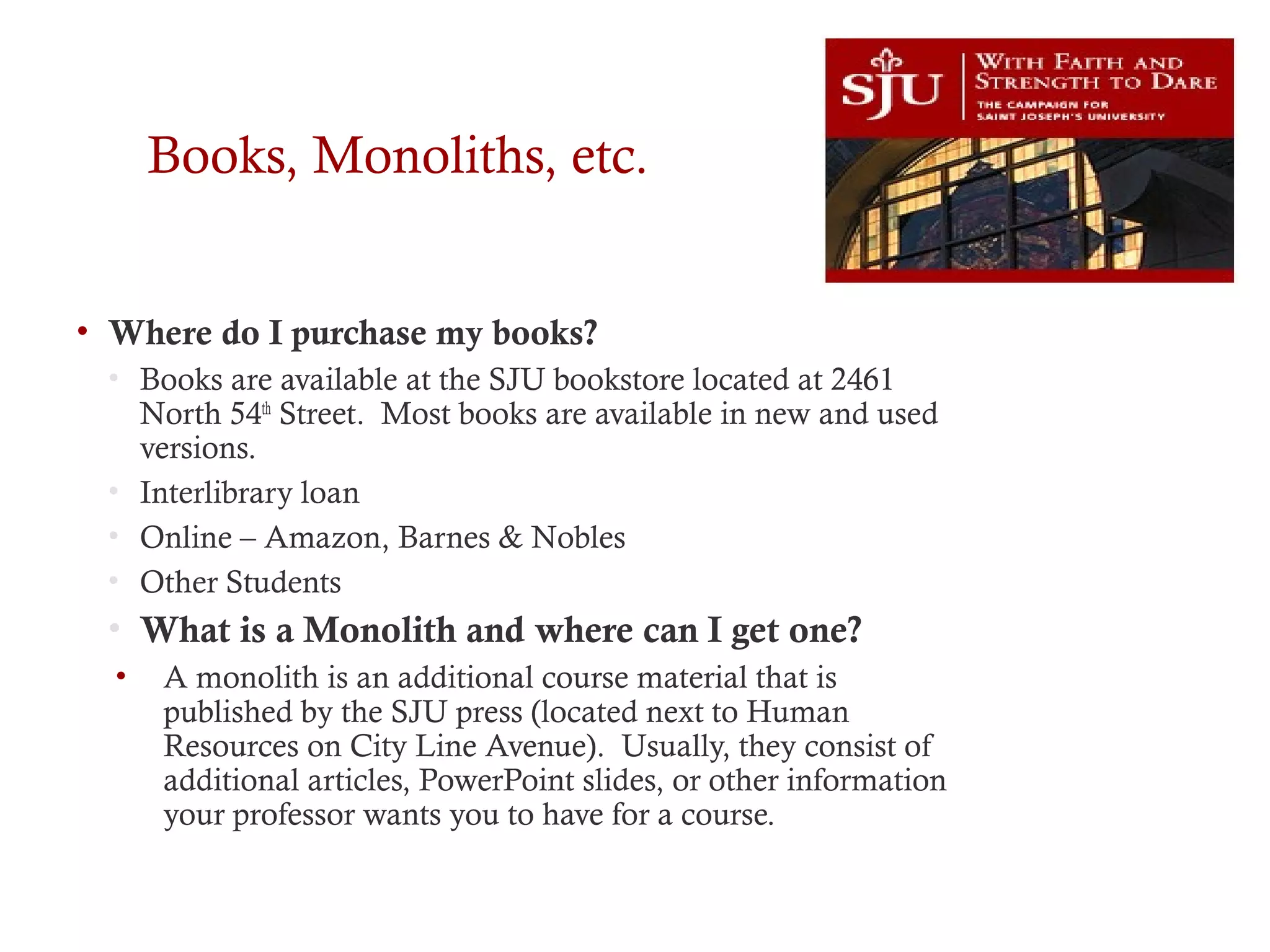 Books, Monoliths, etc.
• Where do I purchase my books?
• Books are available at the SJU bookstore located at 2461
North 54th
Street. Most books are available in new and used
versions.
• Interlibrary loan
• Online – Amazon, Barnes & Nobles
• Other Students
• What is a Monolith and where can I get one?
• A monolith is an additional course material that is
published by the SJU press (located next to Human
Resources on City Line Avenue). Usually, they consist of
additional articles, PowerPoint slides, or other information
your professor wants you to have for a course.
 