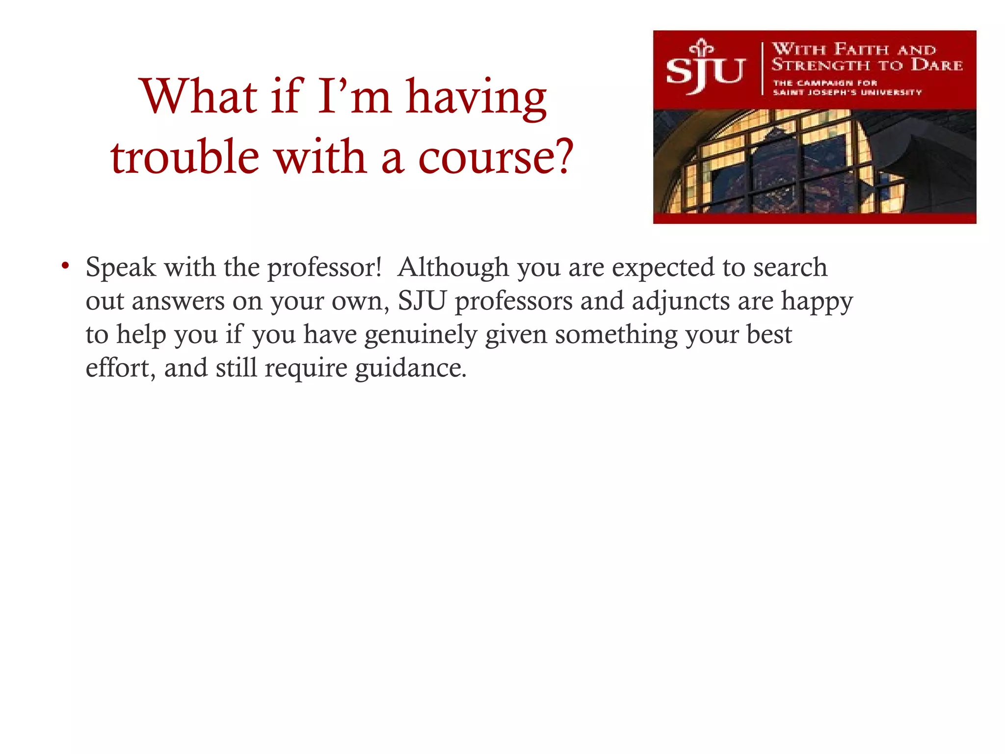 What if I’m having
trouble with a course?
• Speak with the professor! Although you are expected to search
out answers on your own, SJU professors and adjuncts are happy
to help you if you have genuinely given something your best
effort, and still require guidance.
 