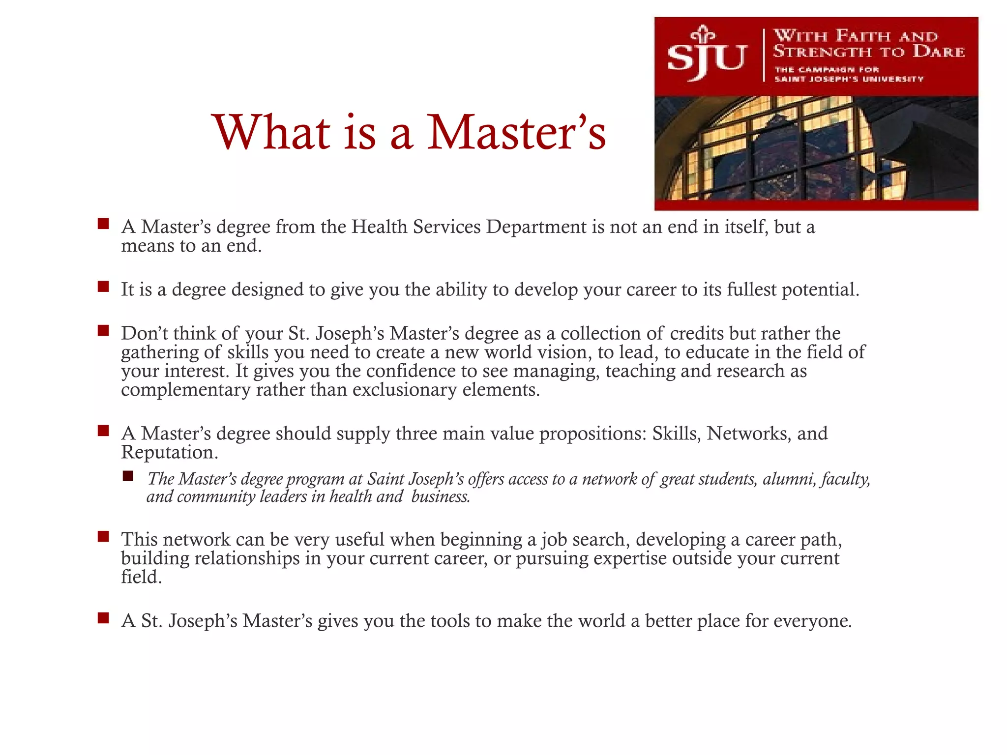 What is a Master’s
 A Master’s degree from the Health Services Department is not an end in itself, but a
means to an end.
 It is a degree designed to give you the ability to develop your career to its fullest potential.
 Don’t think of your St. Joseph’s Master’s degree as a collection of credits but rather the
gathering of skills you need to create a new world vision, to lead, to educate in the field of
your interest. It gives you the confidence to see managing, teaching and research as
complementary rather than exclusionary elements.
 A Master’s degree should supply three main value propositions: Skills, Networks, and
Reputation.
 The Master’s degree program at Saint Joseph’s offers access to a network of great students, alumni, faculty,
and community leaders in health and business.
 This network can be very useful when beginning a job search, developing a career path,
building relationships in your current career, or pursuing expertise outside your current
field.
 A St. Joseph’s Master’s gives you the tools to make the world a better place for everyone.
 