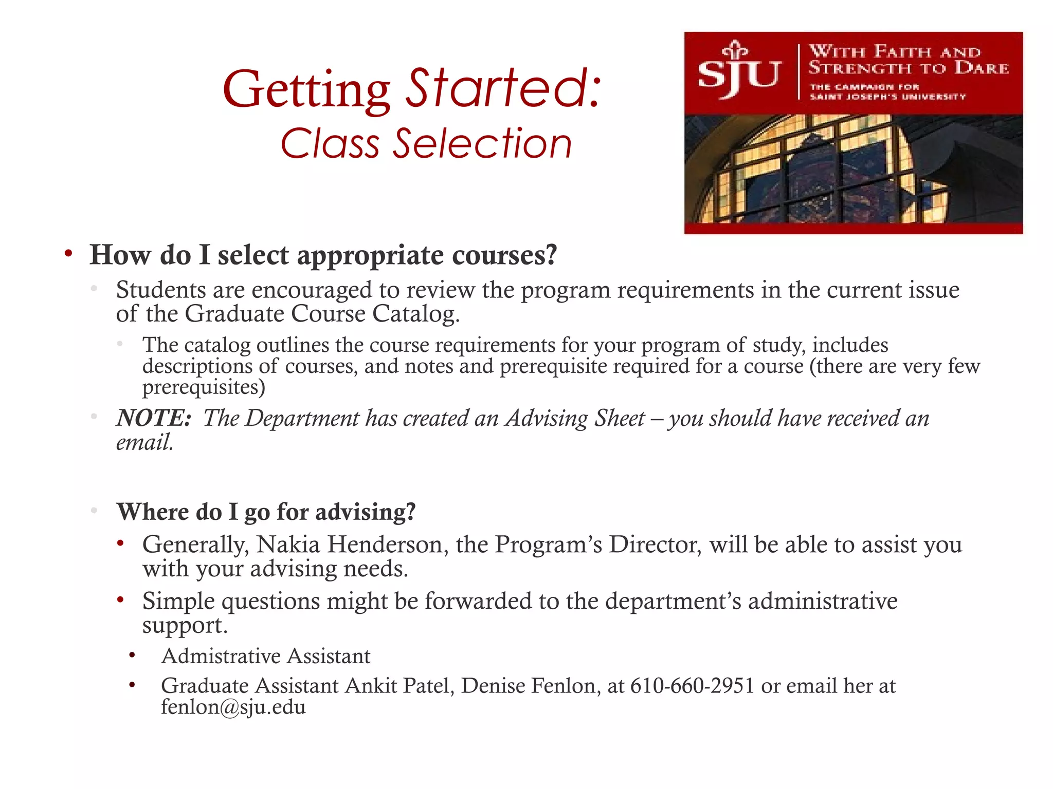 Getting Started:
Class Selection
• How do I select appropriate courses?
• Students are encouraged to review the program requirements in the current issue
of the Graduate Course Catalog.
• The catalog outlines the course requirements for your program of study, includes
descriptions of courses, and notes and prerequisite required for a course (there are very few
prerequisites)
• NOTE: The Department has created an Advising Sheet – you should have received an
email.
• Where do I go for advising?
• Generally, Nakia Henderson, the Program’s Director, will be able to assist you
with your advising needs.
• Simple questions might be forwarded to the department’s administrative
support.
• Admistrative Assistant
• Graduate Assistant Ankit Patel, Denise Fenlon, at 610-660-2951 or email her at
fenlon@sju.edu
 