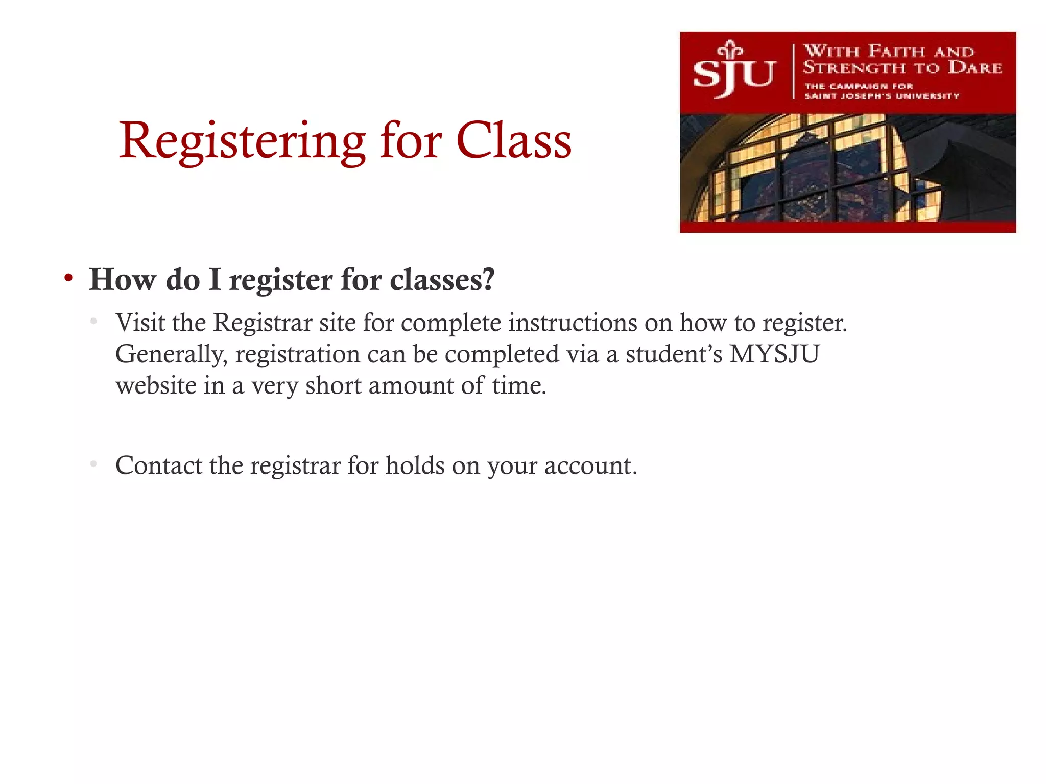 Registering for Class
• How do I register for classes?
• Visit the Registrar site for complete instructions on how to register.
Generally, registration can be completed via a student’s MYSJU
website in a very short amount of time.
• Contact the registrar for holds on your account.
 