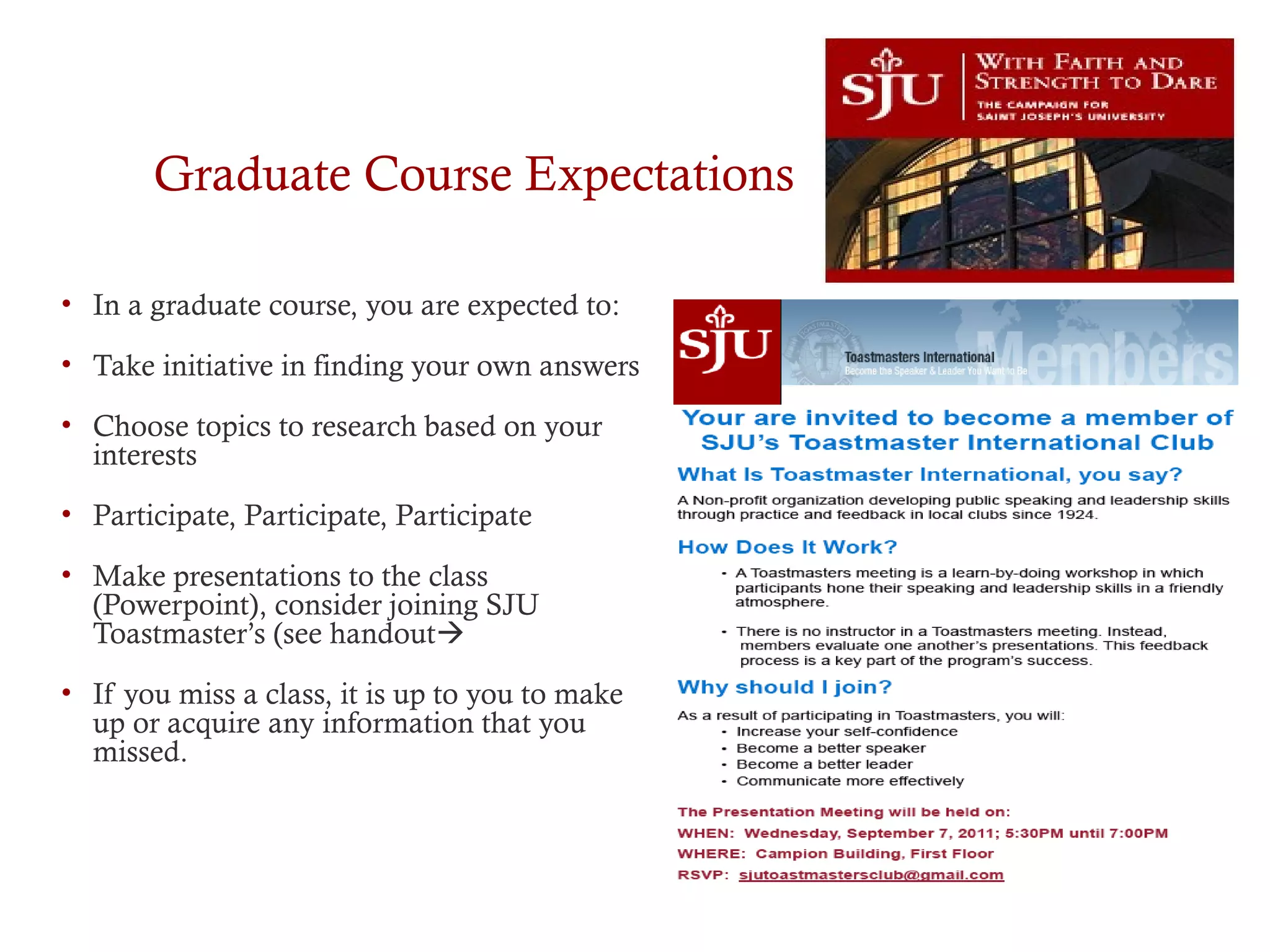 Graduate Course Expectations
• In a graduate course, you are expected to:
• Take initiative in finding your own answers
• Choose topics to research based on your
interests
• Participate, Participate, Participate
• Make presentations to the class
(Powerpoint), consider joining SJU
Toastmaster’s (see handout
• If you miss a class, it is up to you to make
up or acquire any information that you
missed.
 