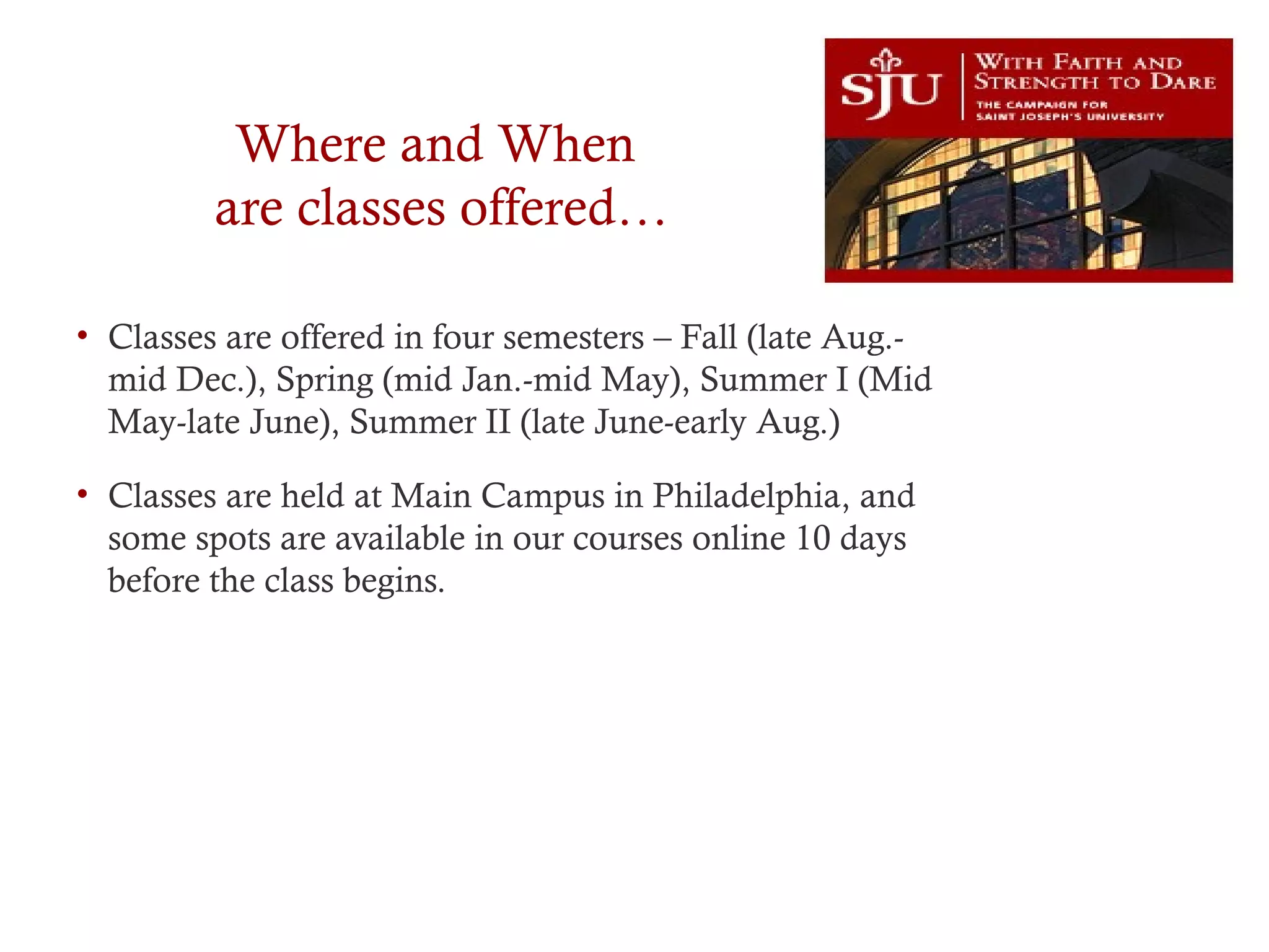 Where and When
are classes offered…
• Classes are offered in four semesters – Fall (late Aug.-
mid Dec.), Spring (mid Jan.-mid May), Summer I (Mid
May-late June), Summer II (late June-early Aug.)
• Classes are held at Main Campus in Philadelphia, and
some spots are available in our courses online 10 days
before the class begins.
 
