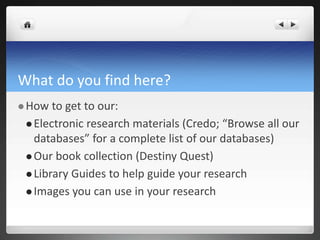 What do you find here?
 How to get to our:
 Electronic research materials (Credo; “Browse all our
databases” for a complete list of our databases)
 Our book collection (Destiny Quest)
 Library Guides to help guide your research
 Images you can use in your research
 