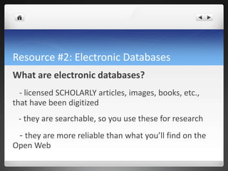 Resource #2: Electronic Databases
What are electronic databases?
- licensed SCHOLARLY articles, images, books, etc.,
that have been digitized
- they are searchable, so you use these for research
- they are more reliable than what you’ll find on the
Open Web
 