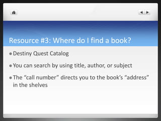 Resource #3: Where do I find a book?
 Destiny Quest Catalog
 You can search by using title, author, or subject
 The “call number” directs you to the book’s “address”
in the shelves
 