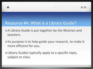 Resource #4: What is a Library Guide?
 A Library Guide is put together by the librarian and
teachers.
 Its purpose is to help guide your research, to make it
more efficient for you.
 Library Guides typically apply to a specific topic,
subject or class.
 