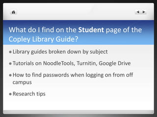 What do I find on the Student page of the
Copley Library Guide?
 Library guides broken down by subject
 Tutorials on NoodleTools, Turnitin, Google Drive
 How to find passwords when logging on from off
campus
 Research tips
 