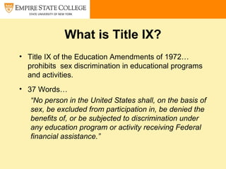 What is Title IX?
• Title IX of the Education Amendments of 1972…
prohibits sex discrimination in educational programs
and activities.
• 37 Words…
“No person in the United States shall, on the basis of
sex, be excluded from participation in, be denied the
benefits of, or be subjected to discrimination under
any education program or activity receiving Federal
financial assistance.”
 