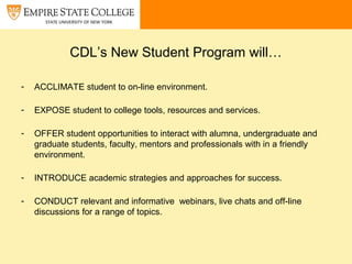 CDL’s New Student Program will…
- ACCLIMATE student to on-line environment.
- EXPOSE student to college tools, resources and services.
- OFFER student opportunities to interact with alumna, undergraduate and
graduate students, faculty, mentors and professionals with in a friendly
environment.
- INTRODUCE academic strategies and approaches for success.
- CONDUCT relevant and informative webinars, live chats and off-line
discussions for a range of topics.
 