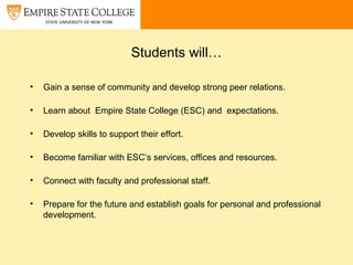 Students will…
• Gain a sense of community and develop strong peer relations.
• Learn about Empire State College (ESC) and expectations.
• Develop skills to support their effort.
• Become familiar with ESC’s services, offices and resources.
• Connect with faculty and professional staff.
• Prepare for the future and establish goals for personal and professional
development.
 