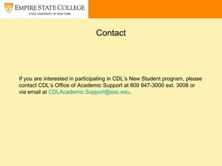 Contact
If you are interested in participating in CDL’s New Student program, please
contact CDL’s Office of Academic Support at 800 847-3000 ext. 3008 or
via email at CDLAcademic.Support@esc.edu.
 