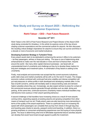 New Study and Survey on Airport 2025 – Rethinking the
                  Customer Experience
                 Rohit Talwar – CEO – Fast Future Research
                                     November 23rd 2011

Rohit Talwar is the CEO of Fast Future Research and Project Director of the Airport 2025
study being conducted for Amadeus. In this article he explores some of the key drivers
shaping customer expectations and the commercial outlook for airports. He then discusses
the resulting critical strategic imperatives for airports to ensure they can survive and thrive in
a decade or more of economic and market turbulence.

Developing Customer Strategy in Turbulent Times
Every airport would claim to be dedicated to enhancing the service it offers to its customers
– be they passengers, airlines or those just visiting. The issue is one of determining what
enhancements to make over the next decade or more and how to finance them. Airports
around the world - like many other capital intensive businesses - are faced with an
unprecedented level of uncertainty and challenge as they try to develop these medium to
long term strategies and investment plans. A combination of key factors is adding to the
uncertainty.

Firstly, most analysts and economists now accept that the current economic turbulence,
public debt crises and market uncertainty will be with us for the next 5-10 years. The choppy
economic outlook combined with continued fuel price volatility and intense competition will
put real pressures on airline profits in both developed and developing markets alike. In the
face of profit concerns, airlines will inevitably seek to reduce landing costs and demand
higher subsidies where they can. Increasingly, we also expect airlines to press for a share of
the commercial revenues airports generate through activities such as retail, dining and
parking. At the same time, continued economic uncertainty means individual travellers may
well become more cautious in their airport spending behaviour.

A second challenge is that travellers have increasing choice as a result of more airports
coming online, expanding capacity at existing airports and growing competition from other
means of transport such as rail. Finally airport users are also becoming more demanding in
terms of the quality of the airport experience. There is a particular focus on increasing the
speed with which passengers can complete their journey from check-in through bag drop
and boarding pass checks to security, passport control and boarding. In addition, there is a
growing emphasis on consumers emphasizing experiences over the buying of more physical
goods. The issue is determining what kind of affordable experiential leisure activities airports
can develop that would have broad enough appeal to justify the investment.
 