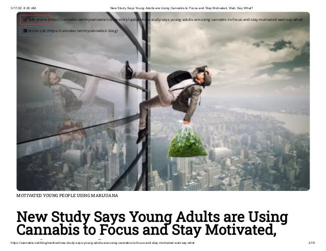 3/17/22, 8:20 AM New Study Says Young Adults are Using Cannabis to Focus and Stay Motivated, Wait, Say What?
https://cannabis.net/blog/medical/new-study-says-young-adults-are-using-cannabis-to-focus-and-stay-motivated-wait-say-what 2/16
MOTIVATED YOUNG PEOPLE USING MARIJUANA
New Study Says Young Adults are Using
Cannabis to Focus and Stay Motivated,
i h
 Edit Article (https://cannabis.net/mycannabis/c-blog-entry/update/new-study-says-young-adults-are-using-cannabis-to-focus-and-stay-motivated-wait-say-what)
 Article List (https://cannabis.net/mycannabis/c-blog)
 