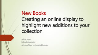 New Books
Creating an online display to
highlight new additions to your
collection
Jaime Jones
ILS Administrator
Arizona State University Libraries
 