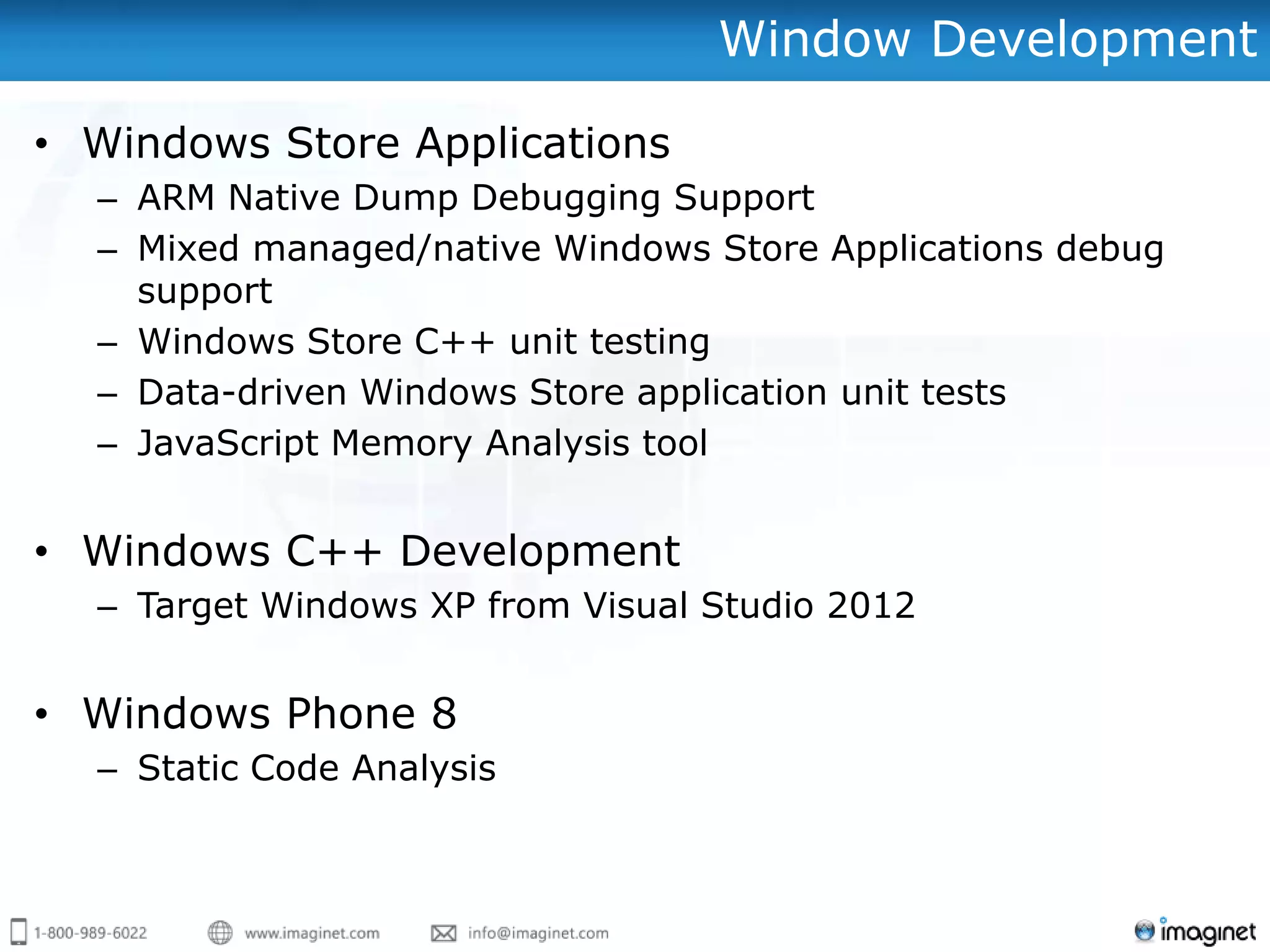 Window Development

• Windows Store Applications
  – ARM Native Dump Debugging Support
  – Mixed managed/native Windows Store Applications debug
    support
  – Windows Store C++ unit testing
  – Data-driven Windows Store application unit tests
  – JavaScript Memory Analysis tool


• Windows C++ Development
  – Target Windows XP from Visual Studio 2012


• Windows Phone 8
  – Static Code Analysis
 