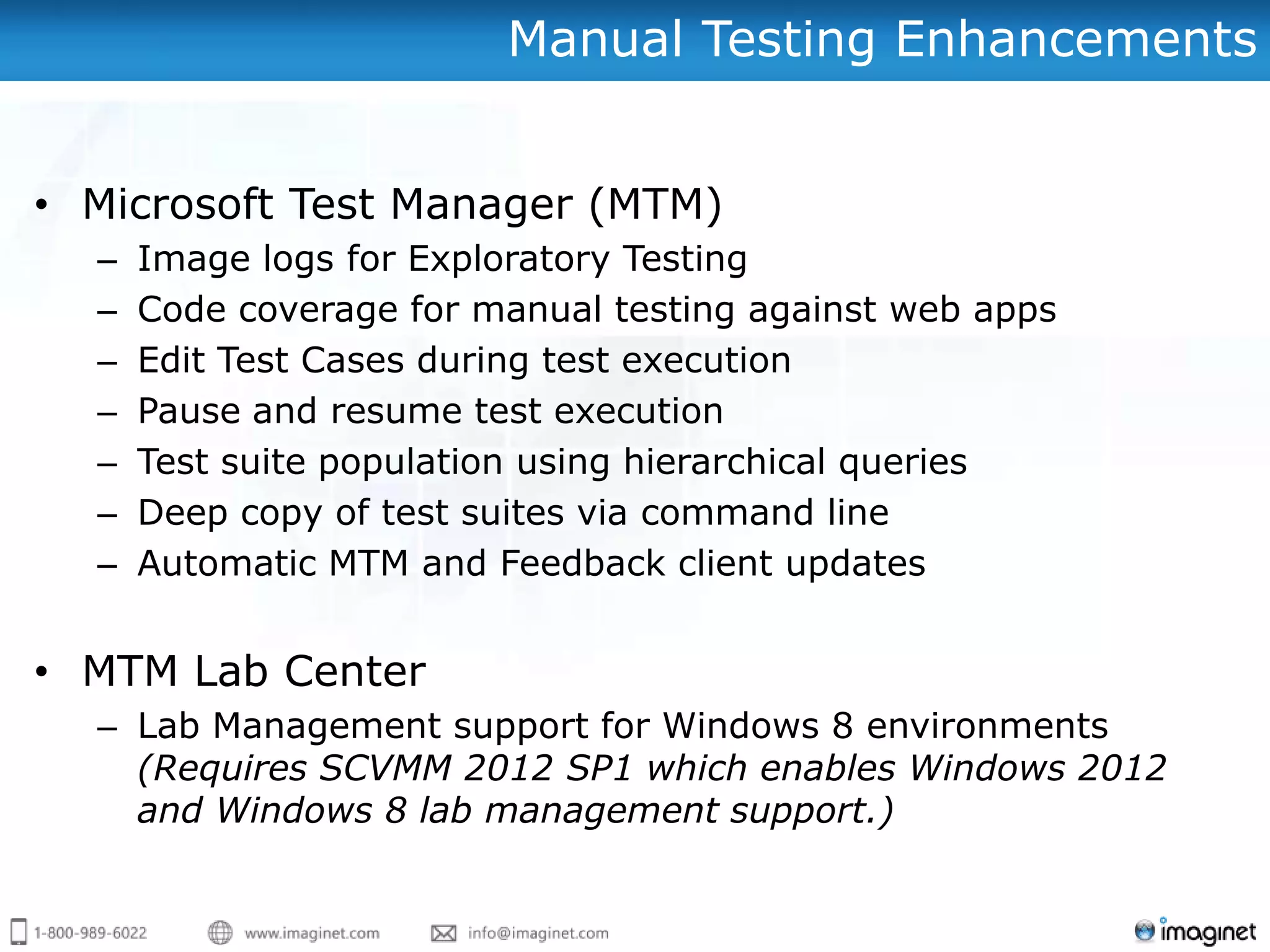 Manual Testing Enhancements


• Microsoft Test Manager (MTM)
  –   Image logs for Exploratory Testing
  –   Code coverage for manual testing against web apps
  –   Edit Test Cases during test execution
  –   Pause and resume test execution
  –   Test suite population using hierarchical queries
  –   Deep copy of test suites via command line
  –   Automatic MTM and Feedback client updates


• MTM Lab Center
  – Lab Management support for Windows 8 environments
    (Requires SCVMM 2012 SP1 which enables Windows 2012
    and Windows 8 lab management support.)
 