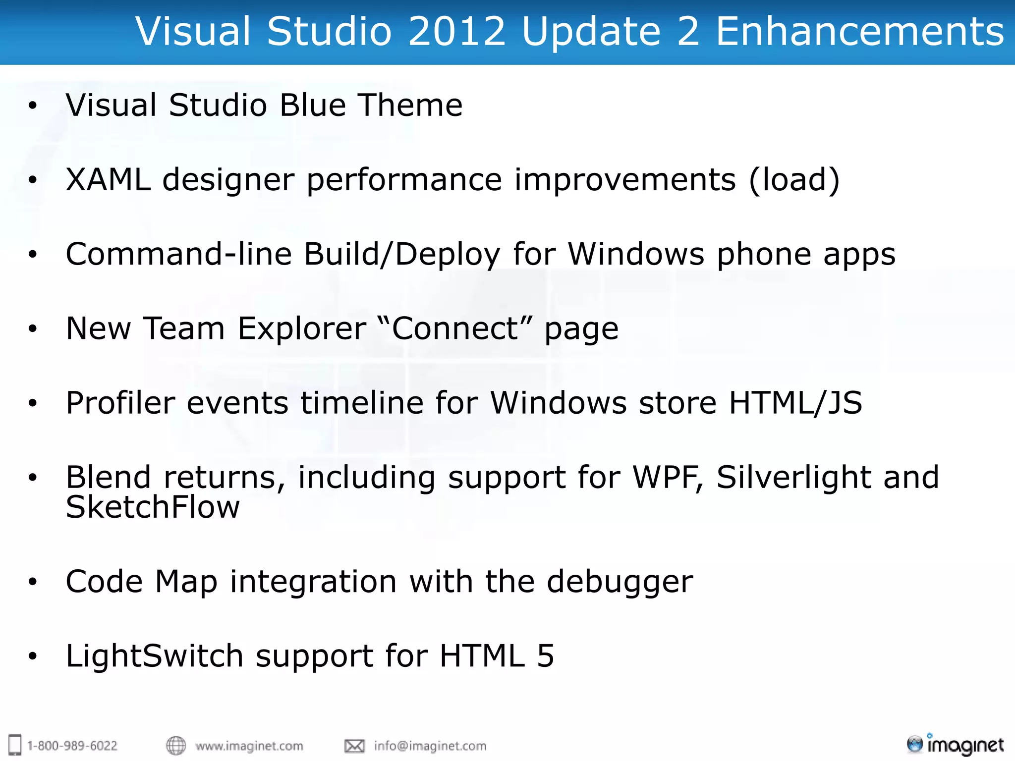 Visual Studio 2012 Update 2 Enhancements
• Visual Studio Blue Theme

• XAML designer performance improvements (load)

• Command-line Build/Deploy for Windows phone apps

• New Team Explorer “Connect” page

• Profiler events timeline for Windows store HTML/JS

• Blend returns, including support for WPF, Silverlight and
  SketchFlow

• Code Map integration with the debugger

• LightSwitch support for HTML 5
 