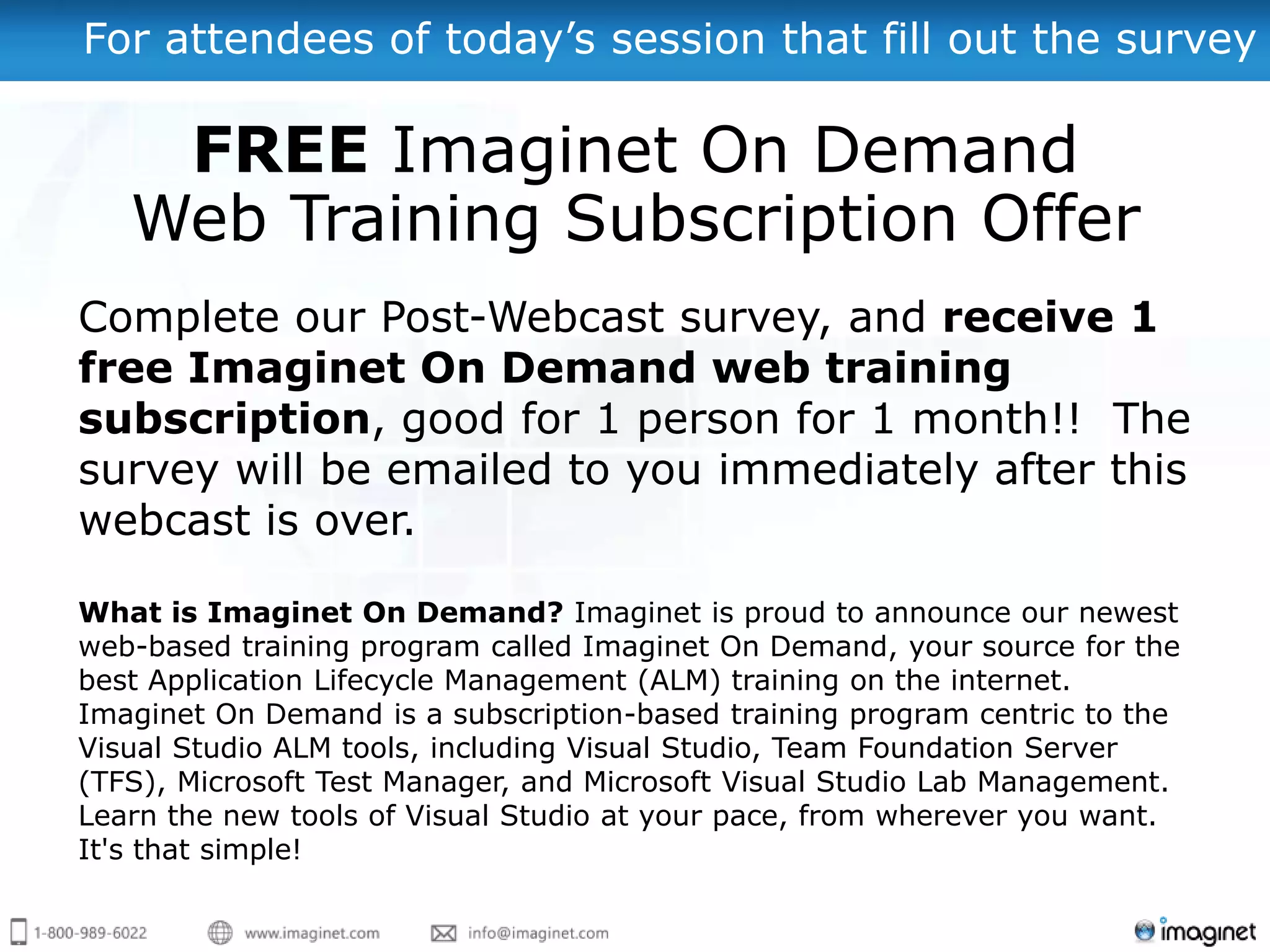 For attendees of today’s session that fill out the survey

    FREE Imaginet On Demand
   Web Training Subscription Offer
Complete our Post-Webcast survey, and receive 1
free Imaginet On Demand web training
subscription, good for 1 person for 1 month!! The
survey will be emailed to you immediately after this
webcast is over.

What is Imaginet On Demand? Imaginet is proud to announce our newest
web-based training program called Imaginet On Demand, your source for the
best Application Lifecycle Management (ALM) training on the internet.
Imaginet On Demand is a subscription-based training program centric to the
Visual Studio ALM tools, including Visual Studio, Team Foundation Server
(TFS), Microsoft Test Manager, and Microsoft Visual Studio Lab Management.
Learn the new tools of Visual Studio at your pace, from wherever you want.
It's that simple!
 
