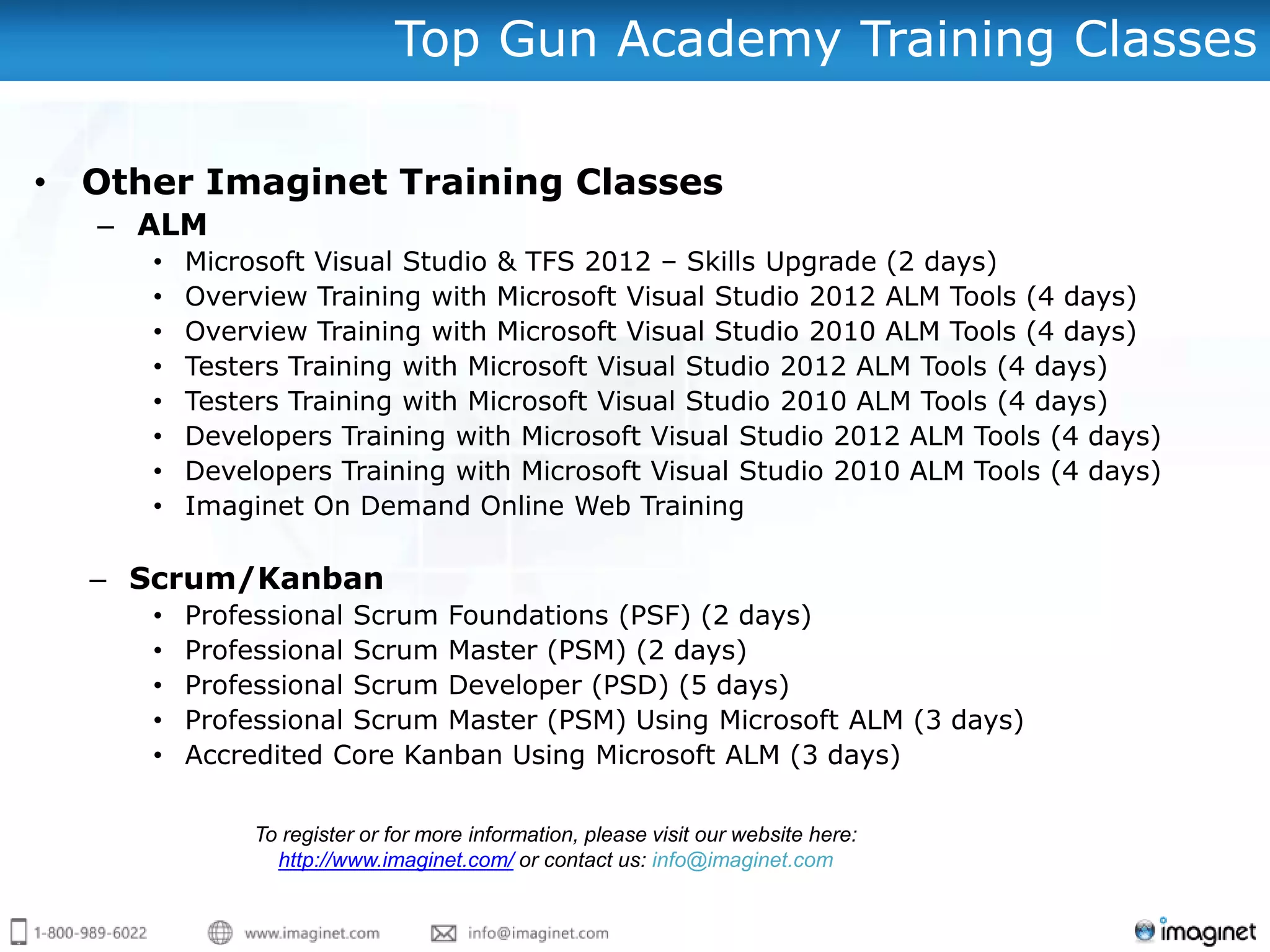 Top Gun Academy Training Classes

• Other Imaginet Training Classes
   – ALM
     •   Microsoft Visual Studio & TFS 2012 – Skills Upgrade (2 days)
     •   Overview Training with Microsoft Visual Studio 2012 ALM Tools (4 days)
     •   Overview Training with Microsoft Visual Studio 2010 ALM Tools (4 days)
     •   Testers Training with Microsoft Visual Studio 2012 ALM Tools (4 days)
     •   Testers Training with Microsoft Visual Studio 2010 ALM Tools (4 days)
     •   Developers Training with Microsoft Visual Studio 2012 ALM Tools (4 days)
     •   Developers Training with Microsoft Visual Studio 2010 ALM Tools (4 days)
     •   Imaginet On Demand Online Web Training

  – Scrum/Kanban
     •   Professional Scrum Foundations (PSF) (2 days)
     •   Professional Scrum Master (PSM) (2 days)
     •   Professional Scrum Developer (PSD) (5 days)
     •   Professional Scrum Master (PSM) Using Microsoft ALM (3 days)
     •   Accredited Core Kanban Using Microsoft ALM (3 days)

              To register or for more information, please visit our website here:
                http://www.imaginet.com/ or contact us: info@imaginet.com
 