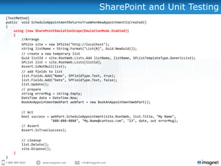 SharePoint and Unit Testing
[TestMethod]
public void ScheduleAppointmentReturnsTrueWhenNewAppointmentIsCreated()
{
    using (new SharePointEmulationScope(EmulationMode.Enabled))
    {
        //Arrange
        SPSite site = new SPSite("http://localhost");
        string listName = String.Format("List{0}", Guid.NewGuid());
        // create a new temporary list
        Guid listId = site.RootWeb.Lists.Add listName, listName, SPListTemplateType.GenericList);
        SPList list = site.RootWeb.Lists[listId];
        Assert.IsNotNull(list);
        // add fields to list
        list.Fields.Add("Name", SPFieldType.Text, true);
        list.Fields.Add("Date", SPFieldType.Text, false);
        list.Update();
        // prepare
        string errorMsg = string.Empty;
        DateTime date = DateTime.Now;
        BookAnAppointmentWebPart webPart = new BookAnAppointmentWebPart();

        // Act
        bool success = webPart.ScheduleAppointment(site.RootWeb, list.Title, "My Name",
                       "888-888-8888", "My.Name@contoso.com", "23", date, out errorMsg);
        // Assert
        Assert.IsTrue(success);

        // cleanup
        list.Delete();
        site.Dispose();
    }
}
 