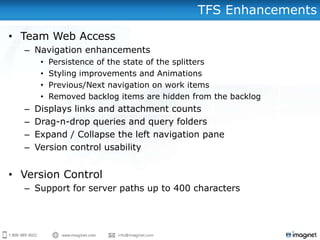 TFS Enhancements

• Team Web Access
  – Navigation enhancements
       •   Persistence of the state of the splitters
       •   Styling improvements and Animations
       •   Previous/Next navigation on work items
       •   Removed backlog items are hidden from the backlog
  –   Displays links and attachment counts
  –   Drag-n-drop queries and query folders
  –   Expand / Collapse the left navigation pane
  –   Version control usability


• Version Control
  – Support for server paths up to 400 characters
 