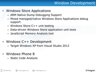 Window Development

• Windows Store Applications
  – ARM Native Dump Debugging Support
  – Mixed managed/native Windows Store Applications debug
    support
  – Windows Store C++ unit testing
  – Data-driven Windows Store application unit tests
  – JavaScript Memory Analysis tool


• Windows C++ Development
  – Target Windows XP from Visual Studio 2012


• Windows Phone 8
  – Static Code Analysis
 