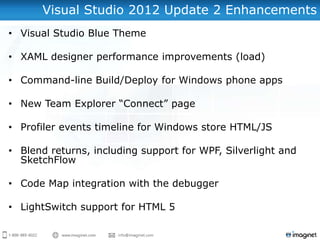 Visual Studio 2012 Update 2 Enhancements
• Visual Studio Blue Theme

• XAML designer performance improvements (load)

• Command-line Build/Deploy for Windows phone apps

• New Team Explorer “Connect” page

• Profiler events timeline for Windows store HTML/JS

• Blend returns, including support for WPF, Silverlight and
  SketchFlow

• Code Map integration with the debugger

• LightSwitch support for HTML 5
 