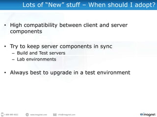 Lots of “New” stuff – When should I adopt?


• High compatibility between client and server
  components

• Try to keep server components in sync
  – Build and Test servers
  – Lab environments


• Always best to upgrade in a test environment
 