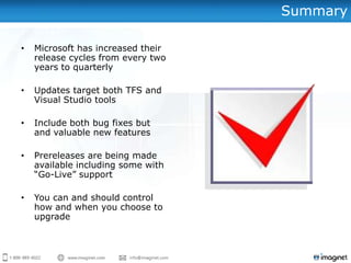 Summary

•   Microsoft has increased their
    release cycles from every two
    years to quarterly

•   Updates target both TFS and
    Visual Studio tools

•   Include both bug fixes but
    and valuable new features

•   Prereleases are being made
    available including some with
    “Go-Live” support

•   You can and should control
    how and when you choose to
    upgrade
 