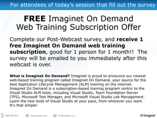 For attendees of today’s session that fill out the survey

    FREE Imaginet On Demand
   Web Training Subscription Offer
Complete our Post-Webcast survey, and receive 1
free Imaginet On Demand web training
subscription, good for 1 person for 1 month!! The
survey will be emailed to you immediately after this
webcast is over.

What is Imaginet On Demand? Imaginet is proud to announce our newest
web-based training program called Imaginet On Demand, your source for the
best Application Lifecycle Management (ALM) training on the internet.
Imaginet On Demand is a subscription-based training program centric to the
Visual Studio ALM tools, including Visual Studio, Team Foundation Server
(TFS), Microsoft Test Manager, and Microsoft Visual Studio Lab Management.
Learn the new tools of Visual Studio at your pace, from wherever you want.
It's that simple!
 