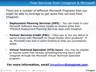 Free Services from Imaginet & Microsoft

There are a number of different Microsoft Programs that you
might be able to leverage to get some free services from
Imaginet:

•    Deployment Planning Services (DPS) – You can trade in your
     Microsoft Software Assurance credits to receive some free
     TFS/ALM Deployment Planning Services days with Imaginet

•    Partner Services Credit (PSC) – Have you or are you about to
     spend money with Microsoft on Visual Studio 2012 products? If
     so, Microsoft may kick in some funding to help you successfully
     adopt.

•    Virtual Technical Specialist (VTS) hours –You may be eligible
     to receive some free remote consulting/training hours with
     Imaginet through the Microsoft Virtual Technical Specialist
     program.

    For more information, email bmadison@imaginet.com.
 