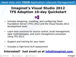 Need Help with YOUR Application Lifecycle Management?

       Imaginet’s Visual Studio 2012
      TFS Adoption 10-day Quickstart

  • Includes designing, installing, and configuring Team
    Foundation Server (TFS) 2012 and the Visual Studio 2012
    development tools.

  • Learn best practices for source control, build management,
    agile methodologies, and work management processes
    using TFS 2012.

  • Support and training for your team

  • Includes a high-level ALM assessment

 Interested? Just email us at info@imaginet.com.
 