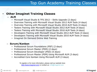 Top Gun Academy Training Classes

• Other Imaginet Training Classes
   – ALM
     •   Microsoft Visual Studio & TFS 2012 – Skills Upgrade (2 days)
     •   Overview Training with Microsoft Visual Studio 2012 ALM Tools (4 days)
     •   Overview Training with Microsoft Visual Studio 2010 ALM Tools (4 days)
     •   Testers Training with Microsoft Visual Studio 2012 ALM Tools (4 days)
     •   Testers Training with Microsoft Visual Studio 2010 ALM Tools (4 days)
     •   Developers Training with Microsoft Visual Studio 2012 ALM Tools (4 days)
     •   Developers Training with Microsoft Visual Studio 2010 ALM Tools (4 days)
     •   Imaginet On Demand Online Web Training

  – Scrum/Kanban
     •   Professional Scrum Foundations (PSF) (2 days)
     •   Professional Scrum Master (PSM) (2 days)
     •   Professional Scrum Developer (PSD) (5 days)
     •   Professional Scrum Master (PSM) Using Microsoft ALM (3 days)
     •   Accredited Core Kanban Using Microsoft ALM (3 days)

              To register or for more information, please visit our website here:
                http://www.imaginet.com/ or contact us: info@imaginet.com
 
