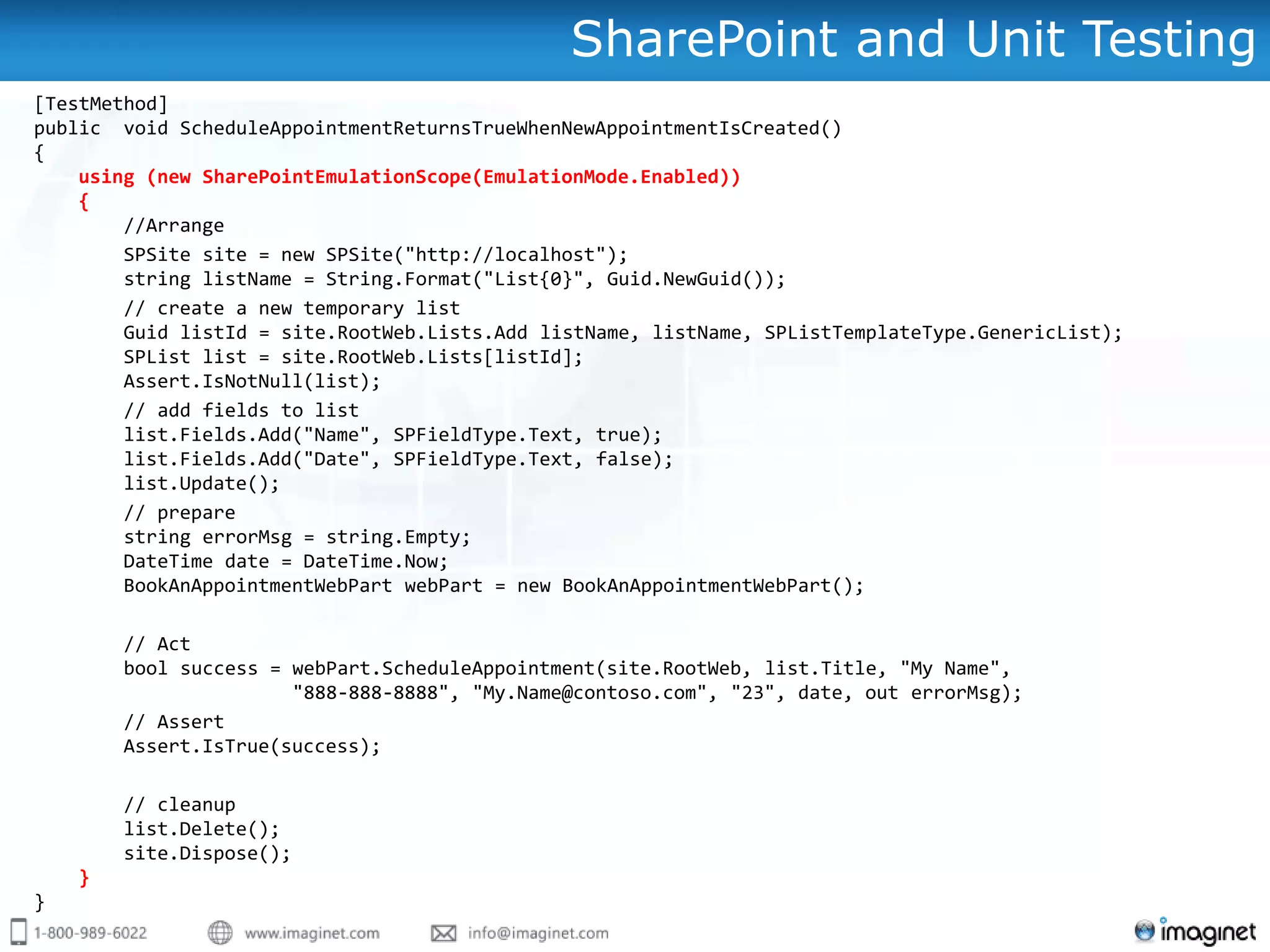 SharePoint and Unit Testing
[TestMethod]
public void ScheduleAppointmentReturnsTrueWhenNewAppointmentIsCreated()
{
    using (new SharePointEmulationScope(EmulationMode.Enabled))
    {
        //Arrange
        SPSite site = new SPSite("http://localhost");
        string listName = String.Format("List{0}", Guid.NewGuid());
        // create a new temporary list
        Guid listId = site.RootWeb.Lists.Add listName, listName, SPListTemplateType.GenericList);
        SPList list = site.RootWeb.Lists[listId];
        Assert.IsNotNull(list);
        // add fields to list
        list.Fields.Add("Name", SPFieldType.Text, true);
        list.Fields.Add("Date", SPFieldType.Text, false);
        list.Update();
        // prepare
        string errorMsg = string.Empty;
        DateTime date = DateTime.Now;
        BookAnAppointmentWebPart webPart = new BookAnAppointmentWebPart();

        // Act
        bool success = webPart.ScheduleAppointment(site.RootWeb, list.Title, "My Name",
                       "888-888-8888", "My.Name@contoso.com", "23", date, out errorMsg);
        // Assert
        Assert.IsTrue(success);

        // cleanup
        list.Delete();
        site.Dispose();
    }
}
 