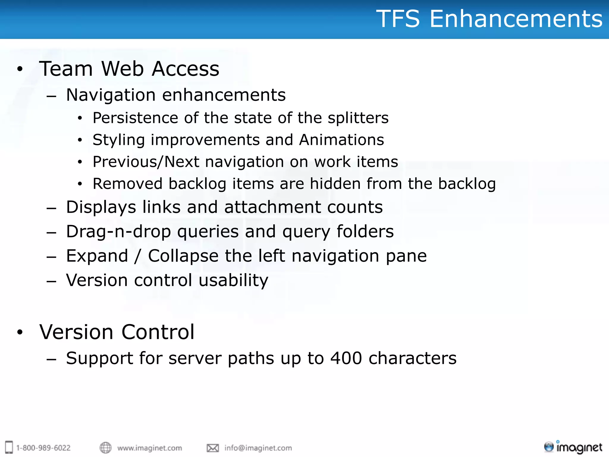 TFS Enhancements

• Team Web Access
  – Navigation enhancements
       •   Persistence of the state of the splitters
       •   Styling improvements and Animations
       •   Previous/Next navigation on work items
       •   Removed backlog items are hidden from the backlog
  –   Displays links and attachment counts
  –   Drag-n-drop queries and query folders
  –   Expand / Collapse the left navigation pane
  –   Version control usability


• Version Control
  – Support for server paths up to 400 characters
 