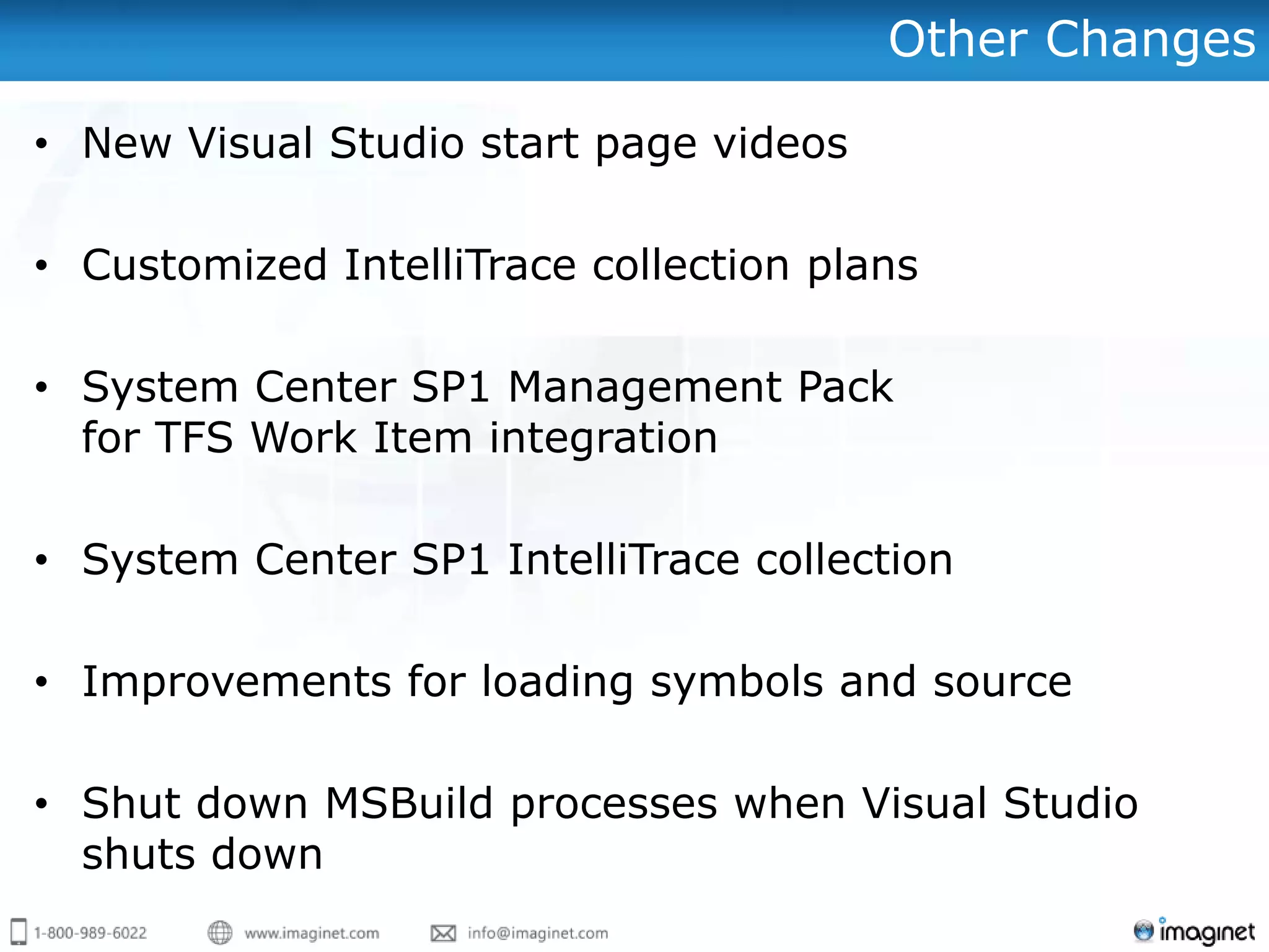 Other Changes

• New Visual Studio start page videos

• Customized IntelliTrace collection plans

• System Center SP1 Management Pack
  for TFS Work Item integration

• System Center SP1 IntelliTrace collection

• Improvements for loading symbols and source

• Shut down MSBuild processes when Visual Studio
  shuts down
 