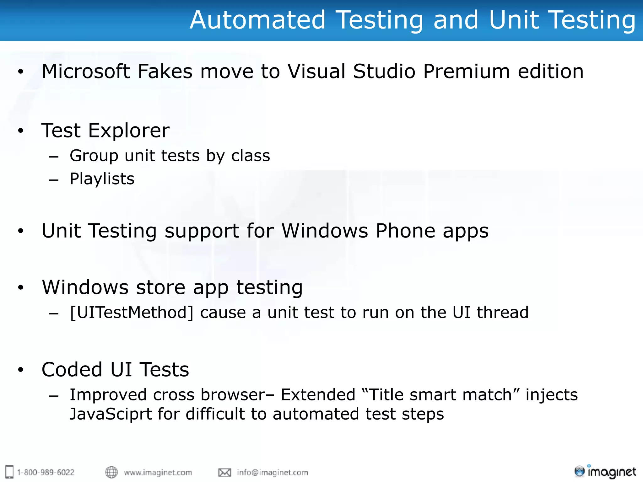 Automated Testing and Unit Testing
• Microsoft Fakes move to Visual Studio Premium edition


• Test Explorer
   – Group unit tests by class
   – Playlists


• Unit Testing support for Windows Phone apps

• Windows store app testing
   – [UITestMethod] cause a unit test to run on the UI thread


• Coded UI Tests
   – Improved cross browser– Extended “Title smart match” injects
     JavaSciprt for difficult to automated test steps
 
