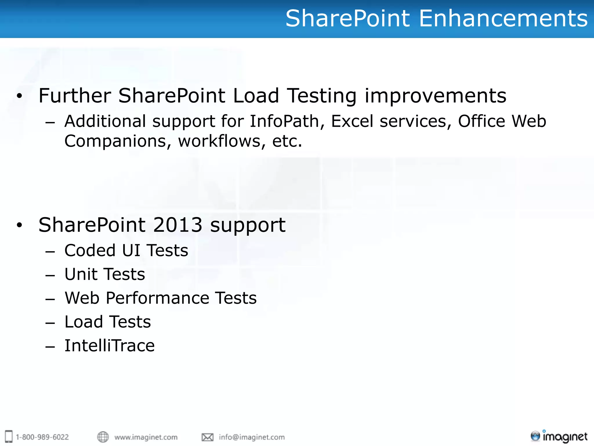 SharePoint Enhancements


• Further SharePoint Load Testing improvements
  – Additional support for InfoPath, Excel services, Office Web
    Companions, workflows, etc.




• SharePoint 2013 support
  –   Coded UI Tests
  –   Unit Tests
  –   Web Performance Tests
  –   Load Tests
  –   IntelliTrace
 
