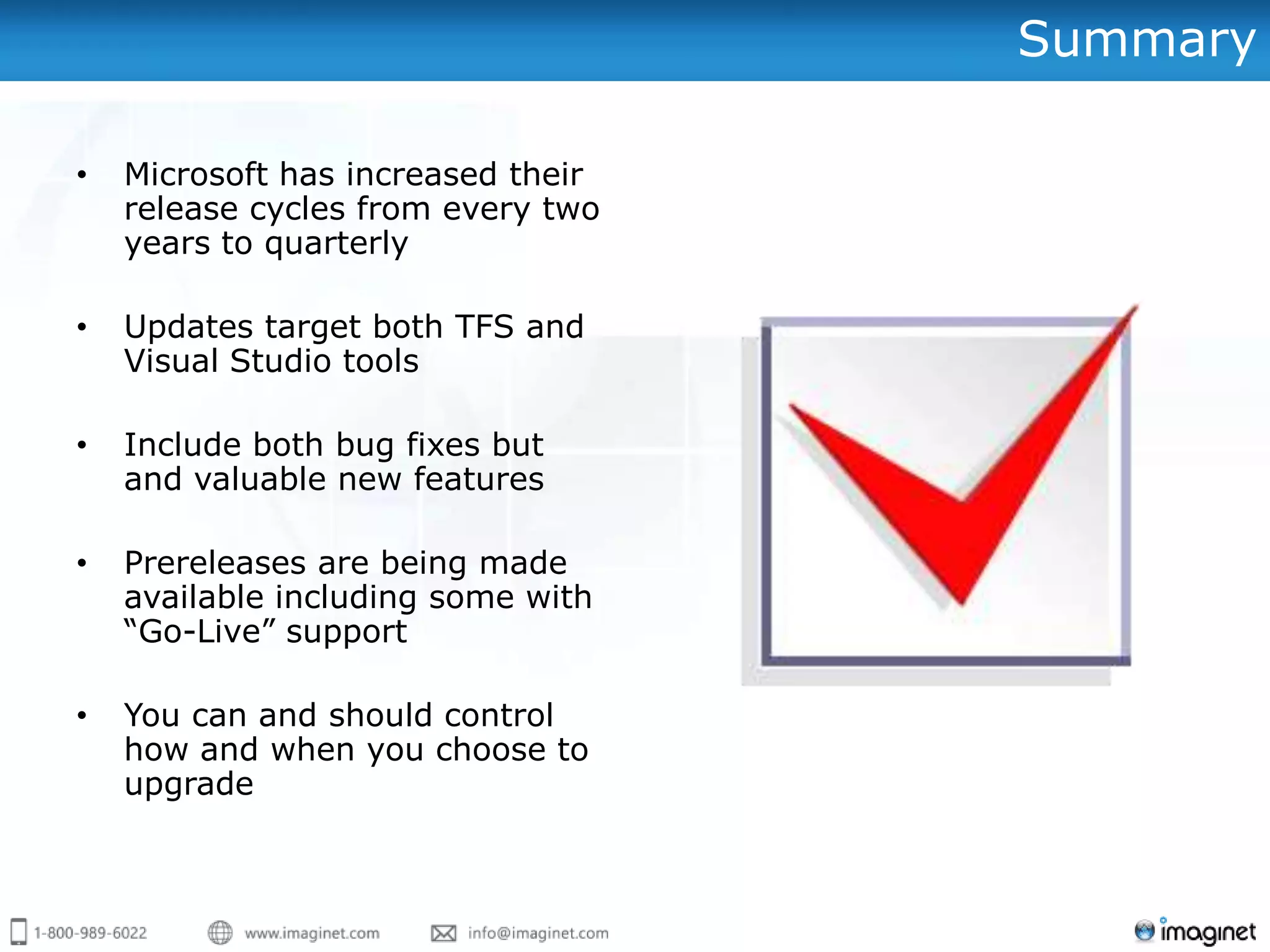 Summary

•   Microsoft has increased their
    release cycles from every two
    years to quarterly

•   Updates target both TFS and
    Visual Studio tools

•   Include both bug fixes but
    and valuable new features

•   Prereleases are being made
    available including some with
    “Go-Live” support

•   You can and should control
    how and when you choose to
    upgrade
 