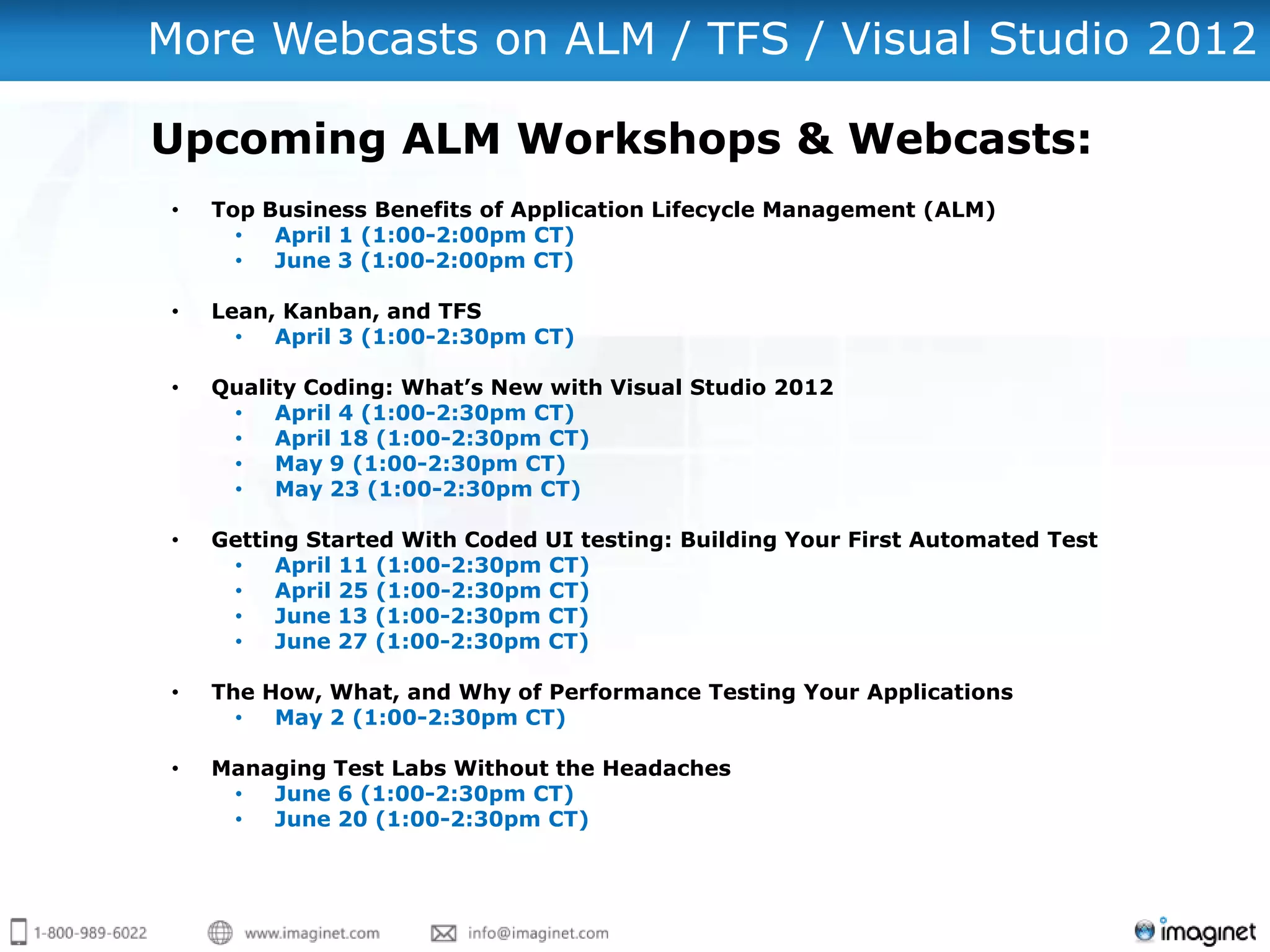 More Webcasts on ALM / TFS / Visual Studio 2012

Upcoming ALM Workshops & Webcasts:
 •   Top Business Benefits of Application Lifecycle Management (ALM)
       •  April 1 (1:00-2:00pm CT)
       •  June 3 (1:00-2:00pm CT)

 •   Lean, Kanban, and TFS
       •  April 3 (1:00-2:30pm CT)

 •   Quality Coding: What’s New with Visual Studio 2012
      •   April 4 (1:00-2:30pm CT)
      •   April 18 (1:00-2:30pm CT)
      •   May 9 (1:00-2:30pm CT)
      •   May 23 (1:00-2:30pm CT)

 •   Getting Started With Coded UI testing: Building Your First Automated Test
      •   April 11 (1:00-2:30pm CT)
      •   April 25 (1:00-2:30pm CT)
      •   June 13 (1:00-2:30pm CT)
      •   June 27 (1:00-2:30pm CT)

 •   The How, What, and Why of Performance Testing Your Applications
       •  May 2 (1:00-2:30pm CT)

 •   Managing Test Labs Without the Headaches
      •  June 6 (1:00-2:30pm CT)
      •  June 20 (1:00-2:30pm CT)
 