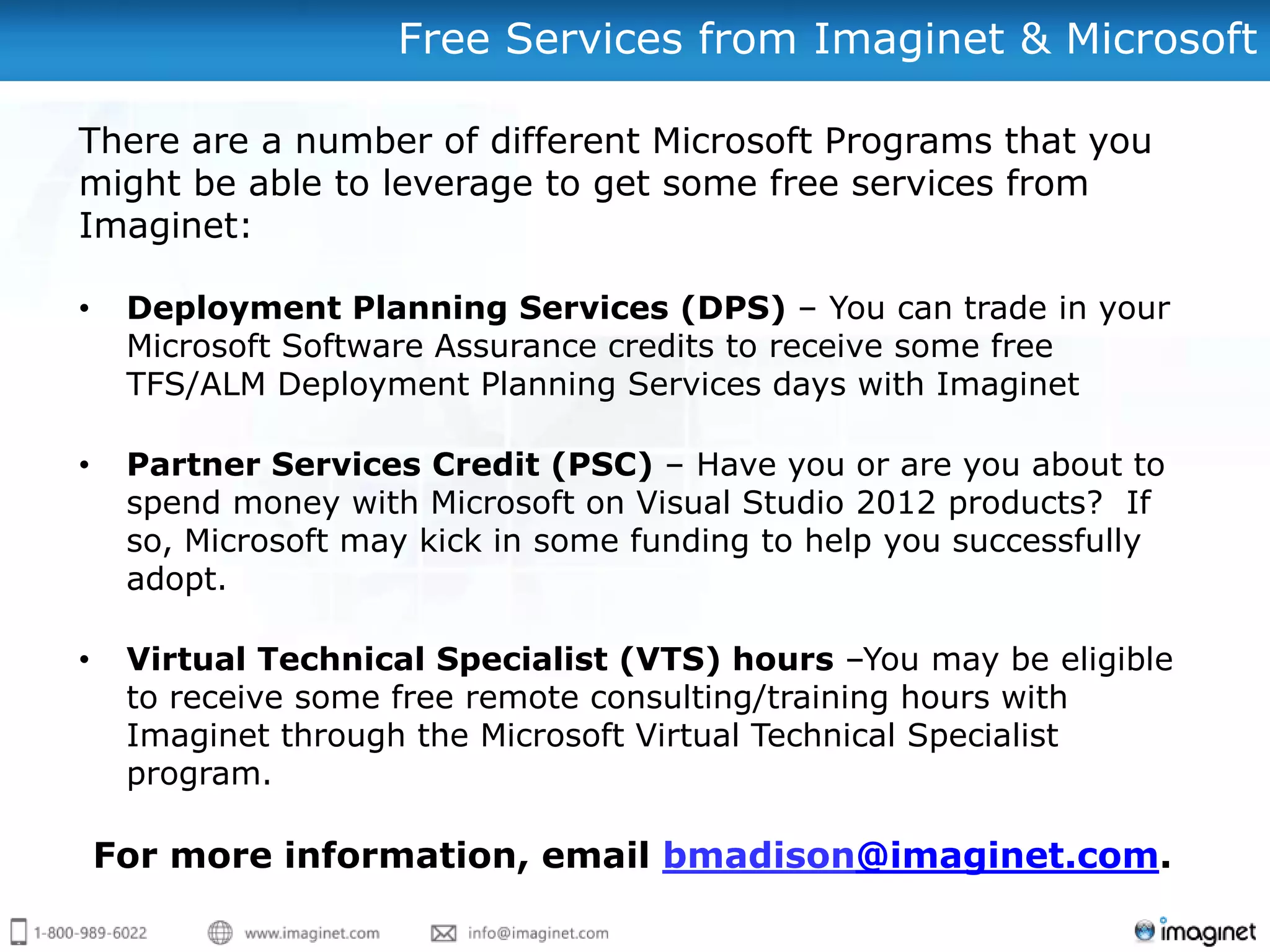 Free Services from Imaginet & Microsoft

There are a number of different Microsoft Programs that you
might be able to leverage to get some free services from
Imaginet:

•    Deployment Planning Services (DPS) – You can trade in your
     Microsoft Software Assurance credits to receive some free
     TFS/ALM Deployment Planning Services days with Imaginet

•    Partner Services Credit (PSC) – Have you or are you about to
     spend money with Microsoft on Visual Studio 2012 products? If
     so, Microsoft may kick in some funding to help you successfully
     adopt.

•    Virtual Technical Specialist (VTS) hours –You may be eligible
     to receive some free remote consulting/training hours with
     Imaginet through the Microsoft Virtual Technical Specialist
     program.

    For more information, email bmadison@imaginet.com.
 