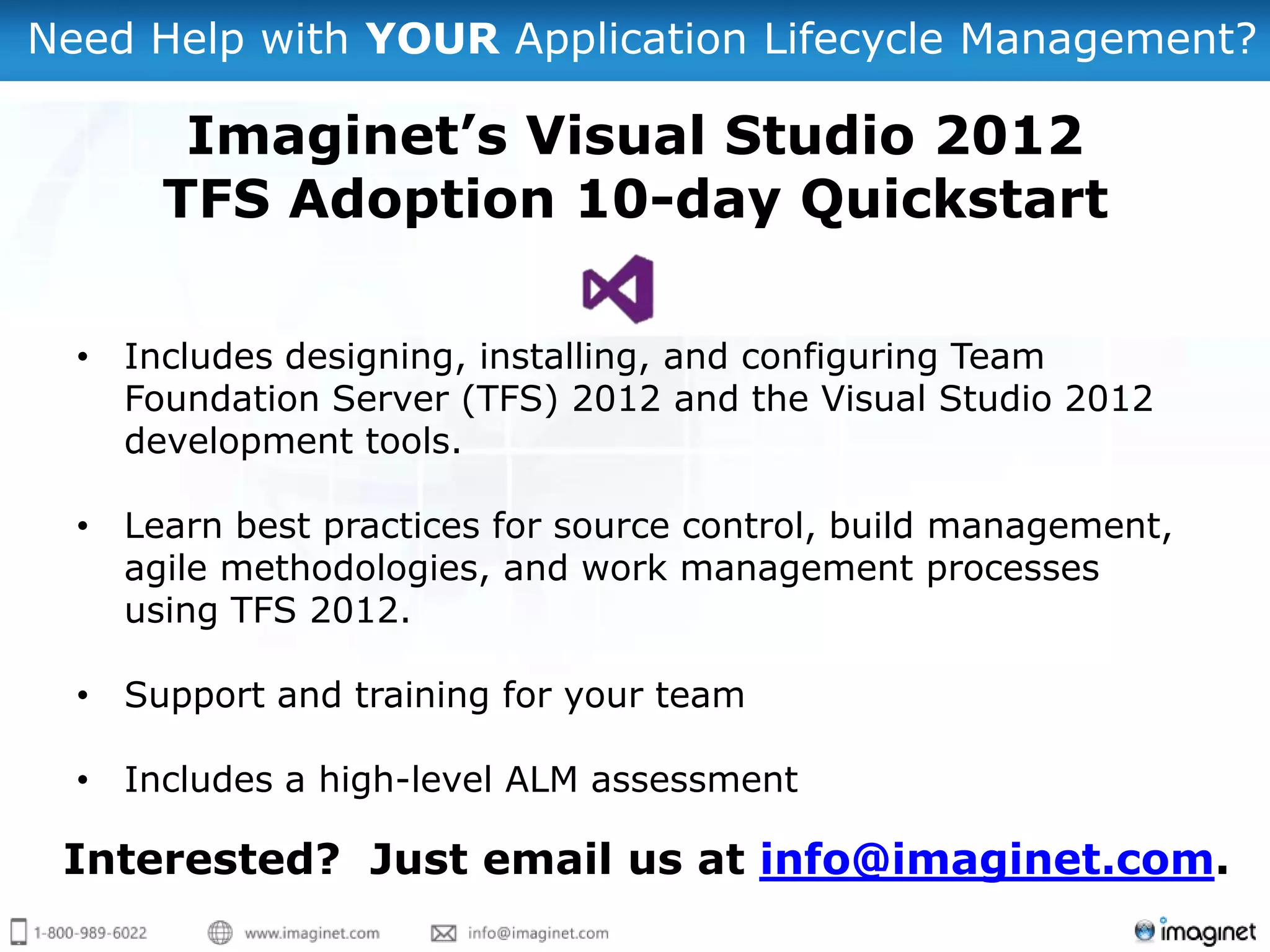 Need Help with YOUR Application Lifecycle Management?

       Imaginet’s Visual Studio 2012
      TFS Adoption 10-day Quickstart

  • Includes designing, installing, and configuring Team
    Foundation Server (TFS) 2012 and the Visual Studio 2012
    development tools.

  • Learn best practices for source control, build management,
    agile methodologies, and work management processes
    using TFS 2012.

  • Support and training for your team

  • Includes a high-level ALM assessment

 Interested? Just email us at info@imaginet.com.
 
