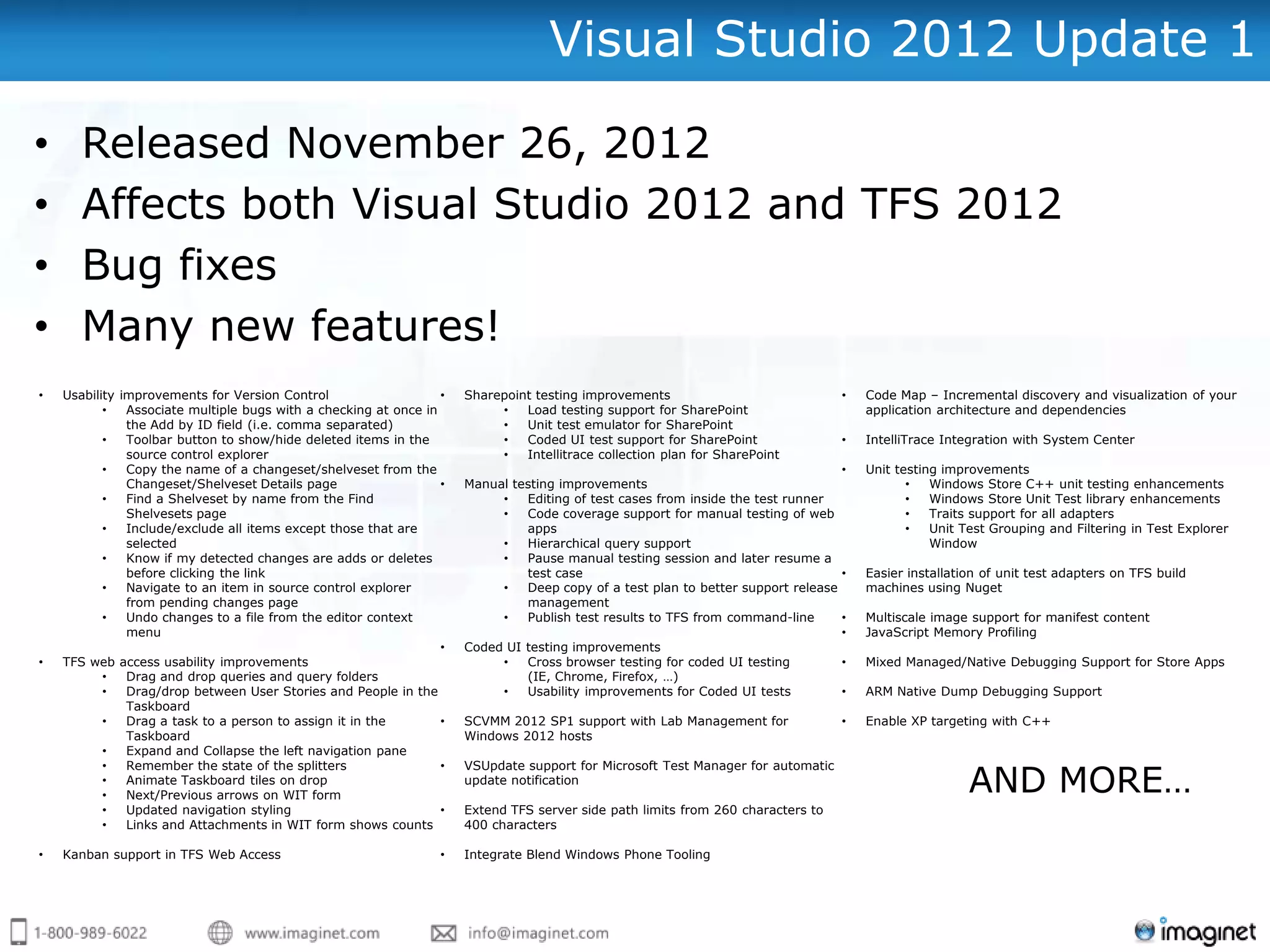Visual Studio 2012 Update 1

•      Released November 26, 2012
•      Affects both Visual Studio 2012 and TFS 2012
•      Bug fixes
•      Many new features!
•   Usability improvements for Version Control                    •   Sharepoint testing improvements                             •   Code Map – Incremental discovery and visualization of your
           •   Associate multiple bugs with a checking at once in          •   Load testing support for SharePoint                    application architecture and dependencies
               the Add by ID field (i.e. comma separated)                  •   Unit test emulator for SharePoint
           •   Toolbar button to show/hide deleted items in the            •   Coded UI test support for SharePoint               •   IntelliTrace Integration with System Center
               source control explorer                                     •   Intellitrace collection plan for SharePoint
           •   Copy the name of a changeset/shelveset from the                                                                    •   Unit testing improvements
               Changeset/Shelveset Details page                   •   Manual testing improvements                                            •   Windows Store C++ unit testing enhancements
           •   Find a Shelveset by name from the Find                      •   Editing of test cases from inside the test runner             •   Windows Store Unit Test library enhancements
               Shelvesets page                                             •   Code coverage support for manual testing of web               •   Traits support for all adapters
           •   Include/exclude all items except those that are                 apps                                                          •   Unit Test Grouping and Filtering in Test Explorer
               selected                                                    •   Hierarchical query support                                        Window
           •   Know if my detected changes are adds or deletes             •   Pause manual testing session and later resume a
               before clicking the link                                        test case                                          •   Easier installation of unit test adapters on TFS build
           •   Navigate to an item in source control explorer              •   Deep copy of a test plan to better support release     machines using Nuget
               from pending changes page                                       management
           •   Undo changes to a file from the editor context              •   Publish test results to TFS from command-line      •   Multiscale image support for manifest content
               menu                                                                                                               •   JavaScript Memory Profiling
                                                                  •   Coded UI testing improvements
•   TFS web access usability improvements                                  •   Cross browser testing for coded UI testing         •   Mixed Managed/Native Debugging Support for Store Apps
           •   Drag and drop queries and query folders                         (IE, Chrome, Firefox, …)
           •   Drag/drop between User Stories and People in the            •   Usability improvements for Coded UI tests          •   ARM Native Dump Debugging Support
               Taskboard
           •   Drag a task to a person to assign it in the        •   SCVMM 2012 SP1 support with Lab Management for              •   Enable XP targeting with C++
               Taskboard                                              Windows 2012 hosts
           •   Expand and Collapse the left navigation pane


                                                                                                                                                       AND MORE…
           •   Remember the state of the splitters                •   VSUpdate support for Microsoft Test Manager for automatic
           •   Animate Taskboard tiles on drop                        update notification
           •   Next/Previous arrows on WIT form
           •   Updated navigation styling                         •   Extend TFS server side path limits from 260 characters to
           •   Links and Attachments in WIT form shows counts         400 characters

•   Kanban support in TFS Web Access                              •   Integrate Blend Windows Phone Tooling
 