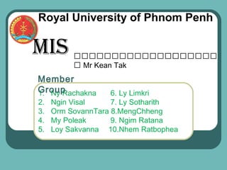 Royal University of Phnom Penh

MIS       ដដដដដដដដដដដដដដដដដដដ
                        ដ
          ដ Mr Kean Tak
Member
Group
1. Ny Rachakna      6. Ly Limkri
2.   Ngin Visal     7. Ly Sotharith
3.   Orm SovannTara 8.MengChheng
4.   My Poleak      9. Ngim Ratana
5.   Loy Sakvanna 10.Nhem Ratbophea
 