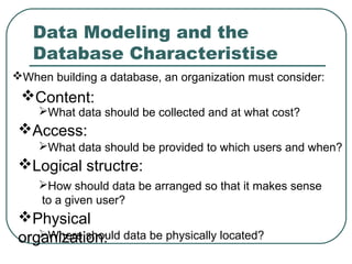 Data Modeling and the
   Database Characteristise
When building a database, an organization must consider:
 Content:
    What data should be collected and at what cost?
 Access:
    What data should be provided to which users and when?
 Logical structre:
    How should data be arranged so that it makes sense
    to a given user?
 Physical
 organization: data be physically located?
    Where should
 