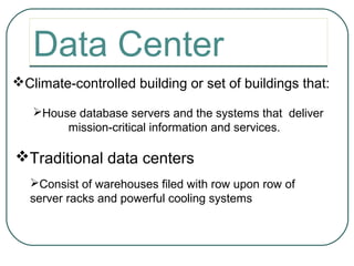 Data Center
Climate-controlled building or set of buildings that:

   House database servers and the systems that deliver
        mission-critical information and services.

Traditional data centers
   Consist of warehouses filed with row upon row of
   server racks and powerful cooling systems
 