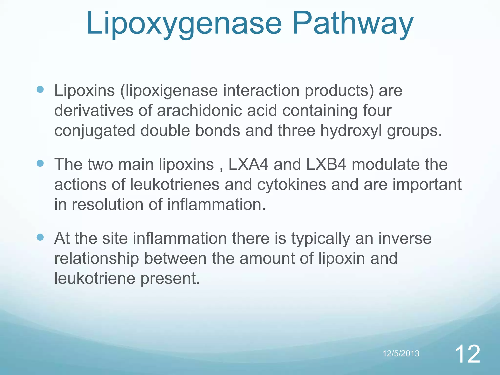 Lipoxygenase Pathway
 Lipoxins (lipoxigenase interaction products) are
derivatives of arachidonic acid containing four
conjugated double bonds and three hydroxyl groups.

 The two main lipoxins , LXA4 and LXB4 modulate the
actions of leukotrienes and cytokines and are important
in resolution of inflammation.

 At the site inflammation there is typically an inverse
relationship between the amount of lipoxin and
leukotriene present.

12/5/2013

12

 