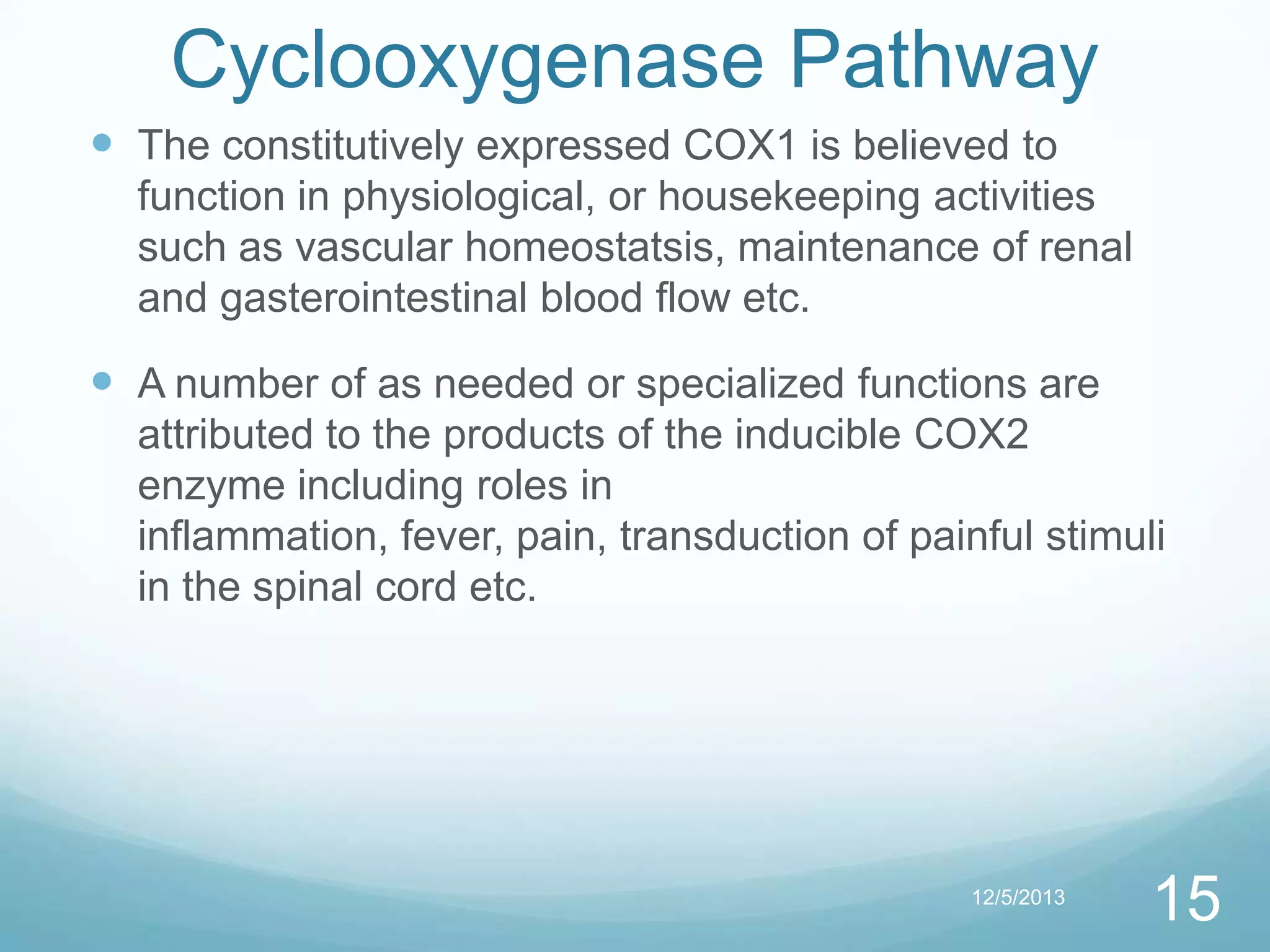 Cyclooxygenase Pathway
 The constitutively expressed COX1 is believed to
function in physiological, or housekeeping activities
such as vascular homeostatsis, maintenance of renal
and gasterointestinal blood flow etc.

 A number of as needed or specialized functions are
attributed to the products of the inducible COX2
enzyme including roles in
inflammation, fever, pain, transduction of painful stimuli
in the spinal cord etc.

12/5/2013

15

 