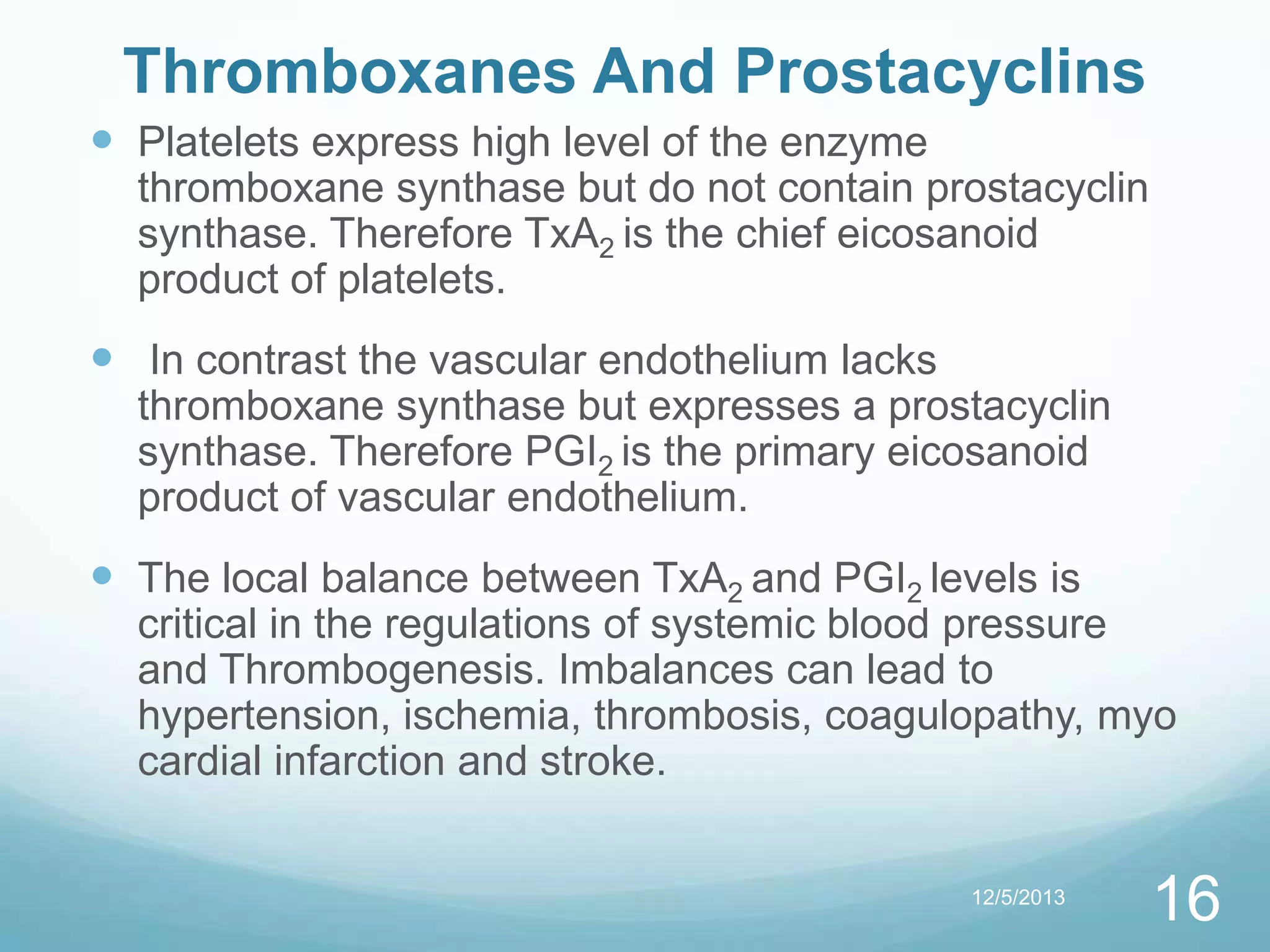 Thromboxanes And Prostacyclins
 Platelets express high level of the enzyme
thromboxane synthase but do not contain prostacyclin
synthase. Therefore TxA2 is the chief eicosanoid
product of platelets.

 In contrast the vascular endothelium lacks
thromboxane synthase but expresses a prostacyclin
synthase. Therefore PGI2 is the primary eicosanoid
product of vascular endothelium.

 The local balance between TxA2 and PGI2 levels is

critical in the regulations of systemic blood pressure
and Thrombogenesis. Imbalances can lead to
hypertension, ischemia, thrombosis, coagulopathy, myo
cardial infarction and stroke.
12/5/2013

16

 
